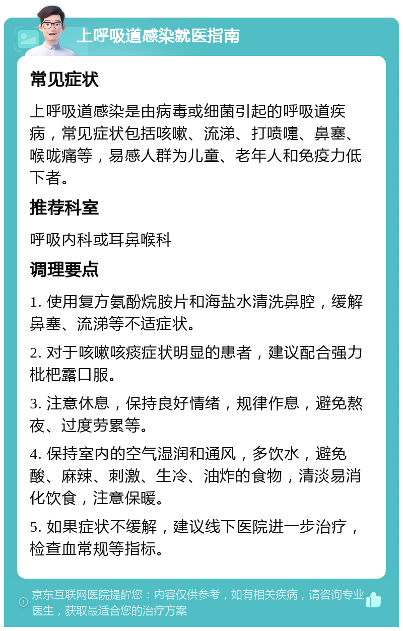 上呼吸道感染就医指南 常见症状 上呼吸道感染是由病毒或细菌引起的呼吸道疾病，常见症状包括咳嗽、流涕、打喷嚏、鼻塞、喉咙痛等，易感人群为儿童、老年人和免疫力低下者。 推荐科室 呼吸内科或耳鼻喉科 调理要点 1. 使用复方氨酚烷胺片和海盐水清洗鼻腔，缓解鼻塞、流涕等不适症状。 2. 对于咳嗽咳痰症状明显的患者，建议配合强力枇杷露口服。 3. 注意休息，保持良好情绪，规律作息，避免熬夜、过度劳累等。 4. 保持室内的空气湿润和通风，多饮水，避免酸、麻辣、刺激、生冷、油炸的食物，清淡易消化饮食，注意保暖。 5. 如果症状不缓解，建议线下医院进一步治疗，检查血常规等指标。