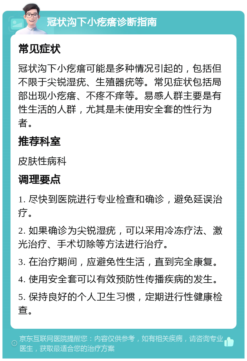 冠状沟下小疙瘩诊断指南 常见症状 冠状沟下小疙瘩可能是多种情况引起的，包括但不限于尖锐湿疣、生殖器疣等。常见症状包括局部出现小疙瘩、不疼不痒等。易感人群主要是有性生活的人群，尤其是未使用安全套的性行为者。 推荐科室 皮肤性病科 调理要点 1. 尽快到医院进行专业检查和确诊，避免延误治疗。 2. 如果确诊为尖锐湿疣，可以采用冷冻疗法、激光治疗、手术切除等方法进行治疗。 3. 在治疗期间，应避免性生活，直到完全康复。 4. 使用安全套可以有效预防性传播疾病的发生。 5. 保持良好的个人卫生习惯，定期进行性健康检查。