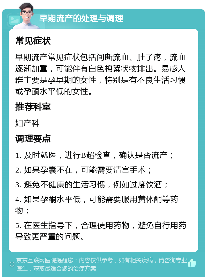 早期流产的处理与调理 常见症状 早期流产常见症状包括间断流血、肚子疼，流血逐渐加重，可能伴有白色棉絮状物排出。易感人群主要是孕早期的女性，特别是有不良生活习惯或孕酮水平低的女性。 推荐科室 妇产科 调理要点 1. 及时就医，进行B超检查，确认是否流产； 2. 如果孕囊不在，可能需要清宫手术； 3. 避免不健康的生活习惯，例如过度饮酒； 4. 如果孕酮水平低，可能需要服用黄体酮等药物； 5. 在医生指导下，合理使用药物，避免自行用药导致更严重的问题。