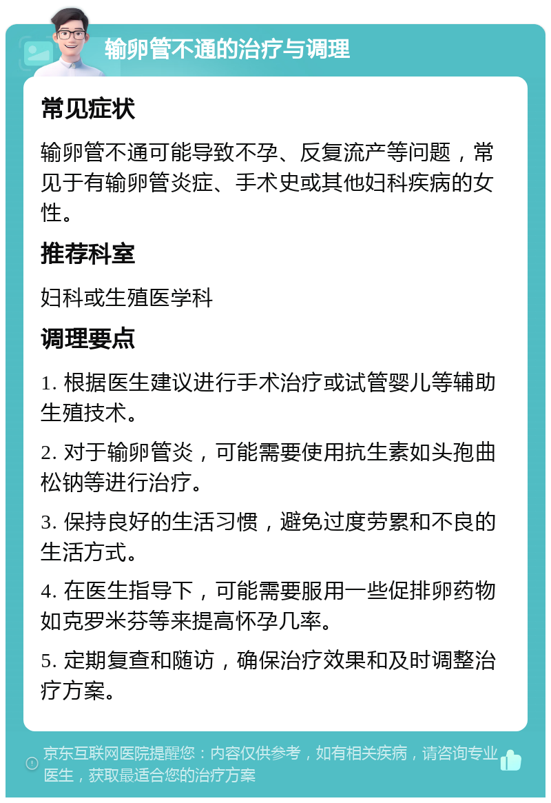 输卵管不通的治疗与调理 常见症状 输卵管不通可能导致不孕、反复流产等问题，常见于有输卵管炎症、手术史或其他妇科疾病的女性。 推荐科室 妇科或生殖医学科 调理要点 1. 根据医生建议进行手术治疗或试管婴儿等辅助生殖技术。 2. 对于输卵管炎，可能需要使用抗生素如头孢曲松钠等进行治疗。 3. 保持良好的生活习惯，避免过度劳累和不良的生活方式。 4. 在医生指导下，可能需要服用一些促排卵药物如克罗米芬等来提高怀孕几率。 5. 定期复查和随访，确保治疗效果和及时调整治疗方案。