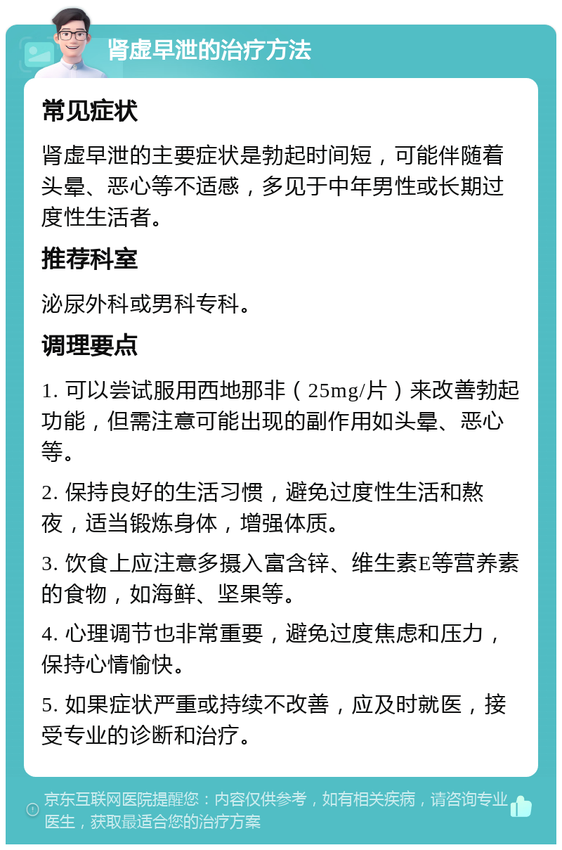 肾虚早泄的治疗方法 常见症状 肾虚早泄的主要症状是勃起时间短，可能伴随着头晕、恶心等不适感，多见于中年男性或长期过度性生活者。 推荐科室 泌尿外科或男科专科。 调理要点 1. 可以尝试服用西地那非（25mg/片）来改善勃起功能，但需注意可能出现的副作用如头晕、恶心等。 2. 保持良好的生活习惯，避免过度性生活和熬夜，适当锻炼身体，增强体质。 3. 饮食上应注意多摄入富含锌、维生素E等营养素的食物，如海鲜、坚果等。 4. 心理调节也非常重要，避免过度焦虑和压力，保持心情愉快。 5. 如果症状严重或持续不改善，应及时就医，接受专业的诊断和治疗。