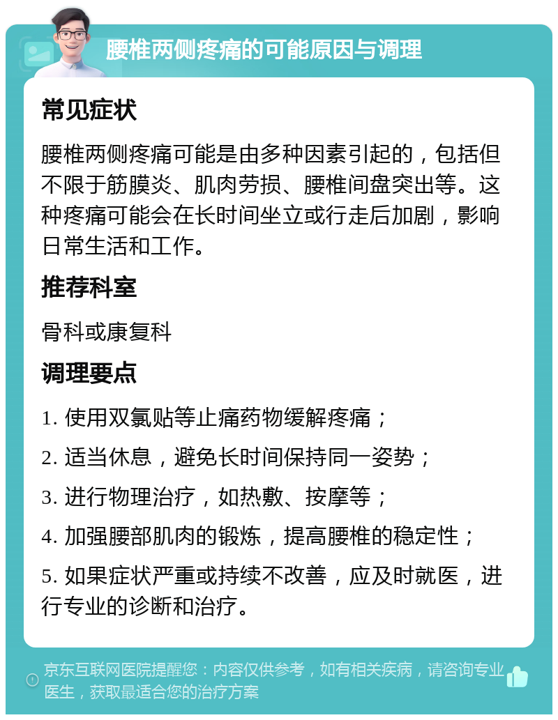 腰椎两侧疼痛的可能原因与调理 常见症状 腰椎两侧疼痛可能是由多种因素引起的，包括但不限于筋膜炎、肌肉劳损、腰椎间盘突出等。这种疼痛可能会在长时间坐立或行走后加剧，影响日常生活和工作。 推荐科室 骨科或康复科 调理要点 1. 使用双氯贴等止痛药物缓解疼痛； 2. 适当休息，避免长时间保持同一姿势； 3. 进行物理治疗，如热敷、按摩等； 4. 加强腰部肌肉的锻炼，提高腰椎的稳定性； 5. 如果症状严重或持续不改善，应及时就医，进行专业的诊断和治疗。