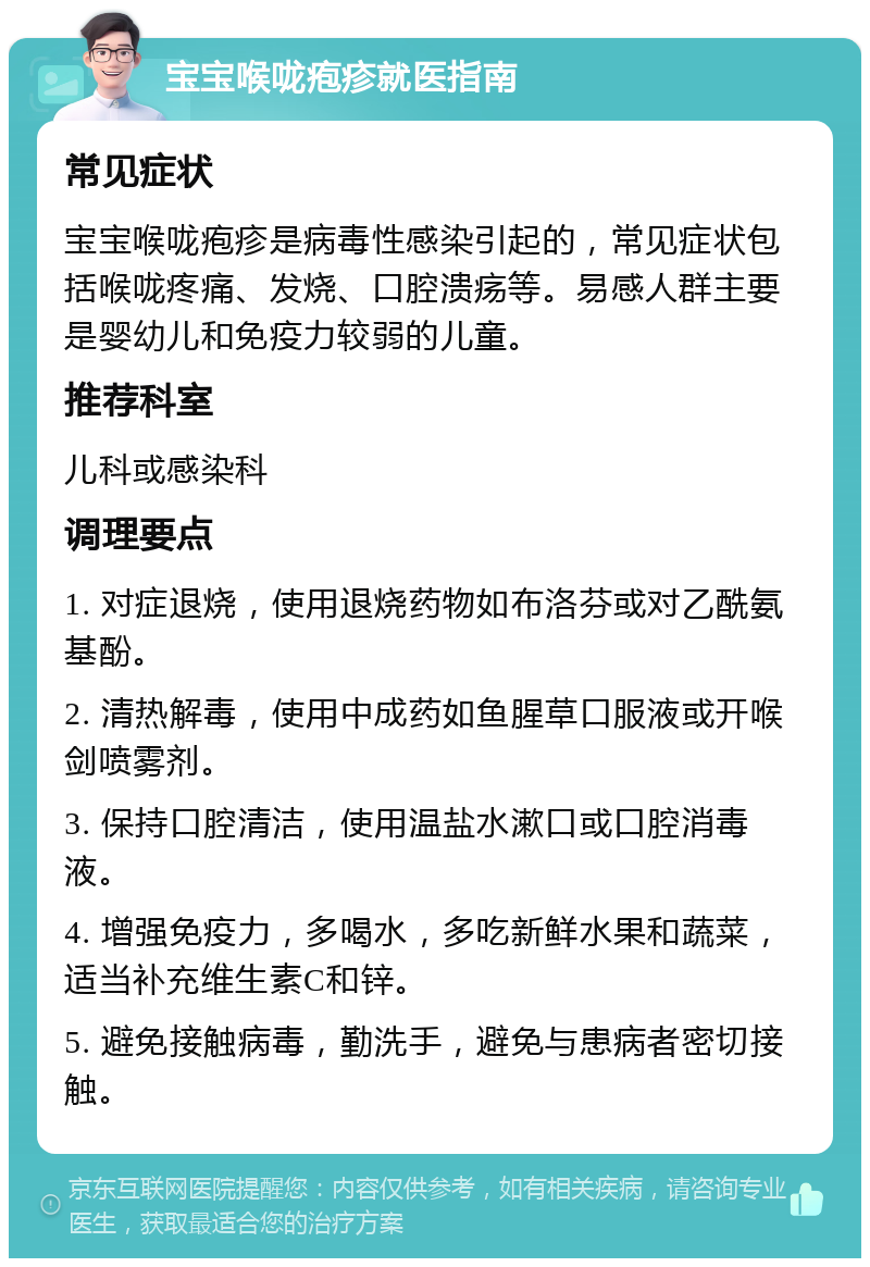 宝宝喉咙疱疹就医指南 常见症状 宝宝喉咙疱疹是病毒性感染引起的，常见症状包括喉咙疼痛、发烧、口腔溃疡等。易感人群主要是婴幼儿和免疫力较弱的儿童。 推荐科室 儿科或感染科 调理要点 1. 对症退烧，使用退烧药物如布洛芬或对乙酰氨基酚。 2. 清热解毒，使用中成药如鱼腥草口服液或开喉剑喷雾剂。 3. 保持口腔清洁，使用温盐水漱口或口腔消毒液。 4. 增强免疫力，多喝水，多吃新鲜水果和蔬菜，适当补充维生素C和锌。 5. 避免接触病毒，勤洗手，避免与患病者密切接触。