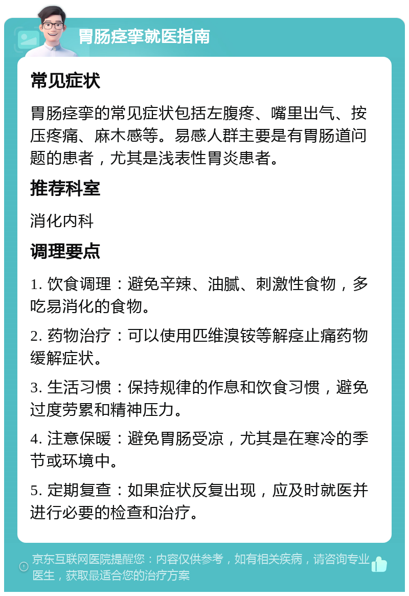 胃肠痉挛就医指南 常见症状 胃肠痉挛的常见症状包括左腹疼、嘴里出气、按压疼痛、麻木感等。易感人群主要是有胃肠道问题的患者，尤其是浅表性胃炎患者。 推荐科室 消化内科 调理要点 1. 饮食调理：避免辛辣、油腻、刺激性食物，多吃易消化的食物。 2. 药物治疗：可以使用匹维溴铵等解痉止痛药物缓解症状。 3. 生活习惯：保持规律的作息和饮食习惯，避免过度劳累和精神压力。 4. 注意保暖：避免胃肠受凉，尤其是在寒冷的季节或环境中。 5. 定期复查：如果症状反复出现，应及时就医并进行必要的检查和治疗。