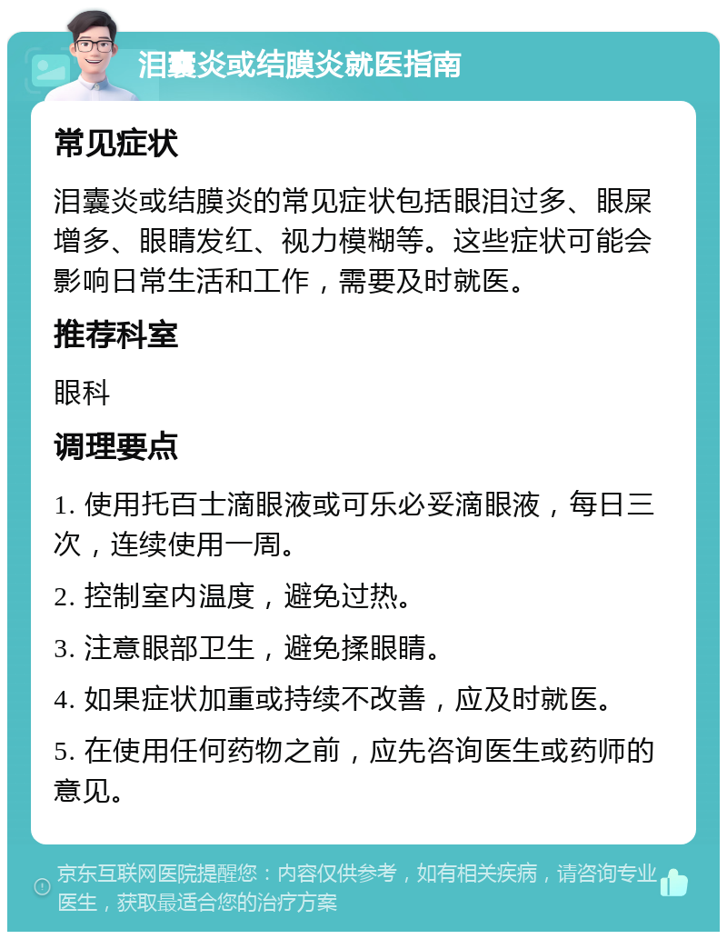 泪囊炎或结膜炎就医指南 常见症状 泪囊炎或结膜炎的常见症状包括眼泪过多、眼屎增多、眼睛发红、视力模糊等。这些症状可能会影响日常生活和工作，需要及时就医。 推荐科室 眼科 调理要点 1. 使用托百士滴眼液或可乐必妥滴眼液，每日三次，连续使用一周。 2. 控制室内温度，避免过热。 3. 注意眼部卫生，避免揉眼睛。 4. 如果症状加重或持续不改善，应及时就医。 5. 在使用任何药物之前，应先咨询医生或药师的意见。