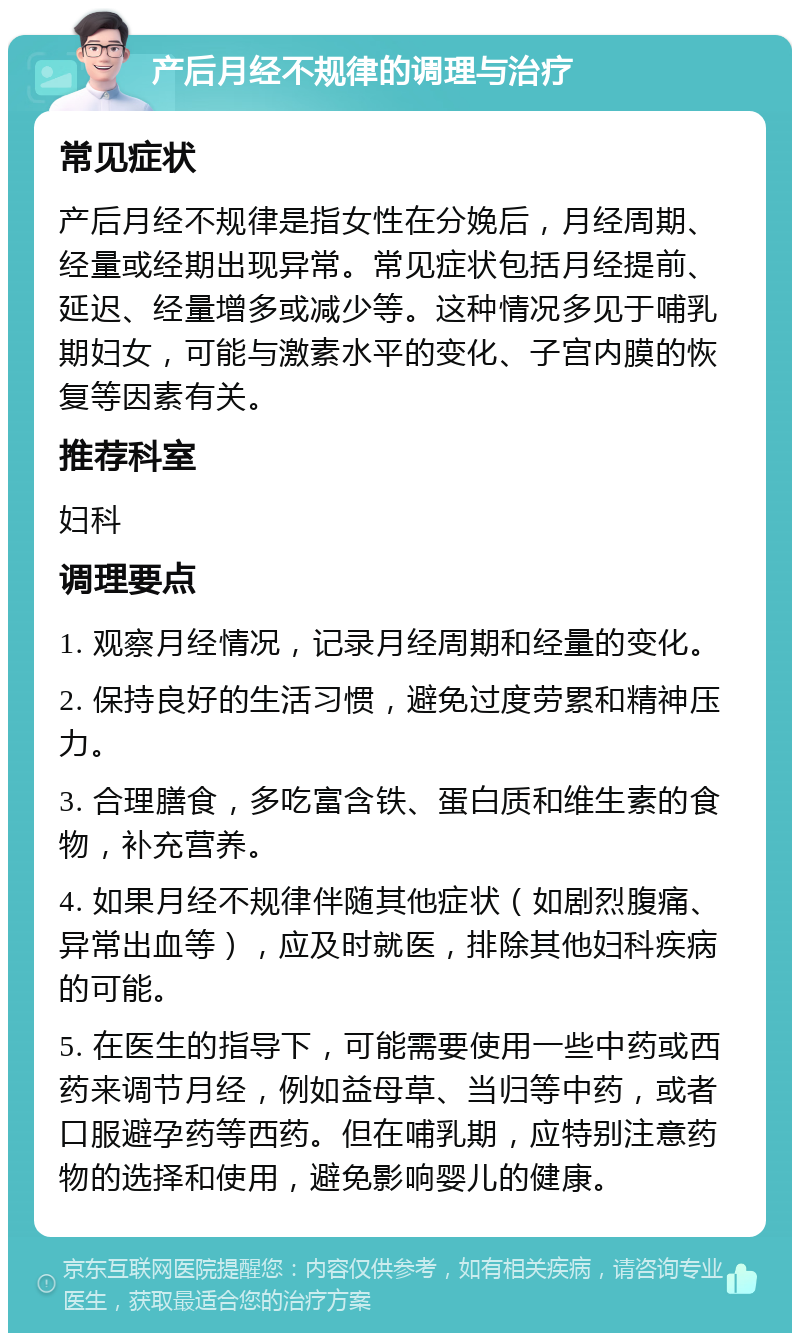 产后月经不规律的调理与治疗 常见症状 产后月经不规律是指女性在分娩后，月经周期、经量或经期出现异常。常见症状包括月经提前、延迟、经量增多或减少等。这种情况多见于哺乳期妇女，可能与激素水平的变化、子宫内膜的恢复等因素有关。 推荐科室 妇科 调理要点 1. 观察月经情况，记录月经周期和经量的变化。 2. 保持良好的生活习惯，避免过度劳累和精神压力。 3. 合理膳食，多吃富含铁、蛋白质和维生素的食物，补充营养。 4. 如果月经不规律伴随其他症状（如剧烈腹痛、异常出血等），应及时就医，排除其他妇科疾病的可能。 5. 在医生的指导下，可能需要使用一些中药或西药来调节月经，例如益母草、当归等中药，或者口服避孕药等西药。但在哺乳期，应特别注意药物的选择和使用，避免影响婴儿的健康。