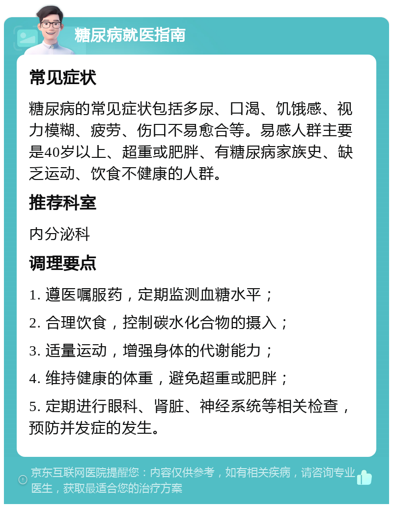 糖尿病就医指南 常见症状 糖尿病的常见症状包括多尿、口渴、饥饿感、视力模糊、疲劳、伤口不易愈合等。易感人群主要是40岁以上、超重或肥胖、有糖尿病家族史、缺乏运动、饮食不健康的人群。 推荐科室 内分泌科 调理要点 1. 遵医嘱服药，定期监测血糖水平； 2. 合理饮食，控制碳水化合物的摄入； 3. 适量运动，增强身体的代谢能力； 4. 维持健康的体重，避免超重或肥胖； 5. 定期进行眼科、肾脏、神经系统等相关检查，预防并发症的发生。