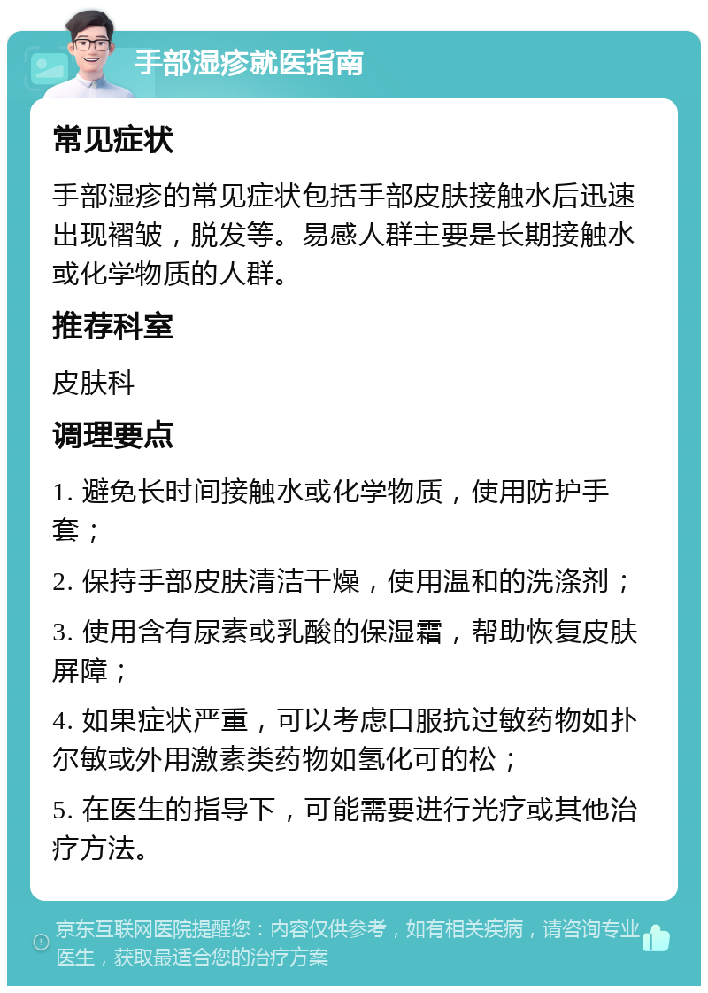 手部湿疹就医指南 常见症状 手部湿疹的常见症状包括手部皮肤接触水后迅速出现褶皱，脱发等。易感人群主要是长期接触水或化学物质的人群。 推荐科室 皮肤科 调理要点 1. 避免长时间接触水或化学物质，使用防护手套； 2. 保持手部皮肤清洁干燥，使用温和的洗涤剂； 3. 使用含有尿素或乳酸的保湿霜，帮助恢复皮肤屏障； 4. 如果症状严重，可以考虑口服抗过敏药物如扑尔敏或外用激素类药物如氢化可的松； 5. 在医生的指导下，可能需要进行光疗或其他治疗方法。