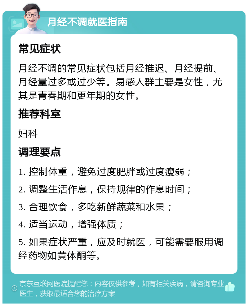 月经不调就医指南 常见症状 月经不调的常见症状包括月经推迟、月经提前、月经量过多或过少等。易感人群主要是女性，尤其是青春期和更年期的女性。 推荐科室 妇科 调理要点 1. 控制体重，避免过度肥胖或过度瘦弱； 2. 调整生活作息，保持规律的作息时间； 3. 合理饮食，多吃新鲜蔬菜和水果； 4. 适当运动，增强体质； 5. 如果症状严重，应及时就医，可能需要服用调经药物如黄体酮等。