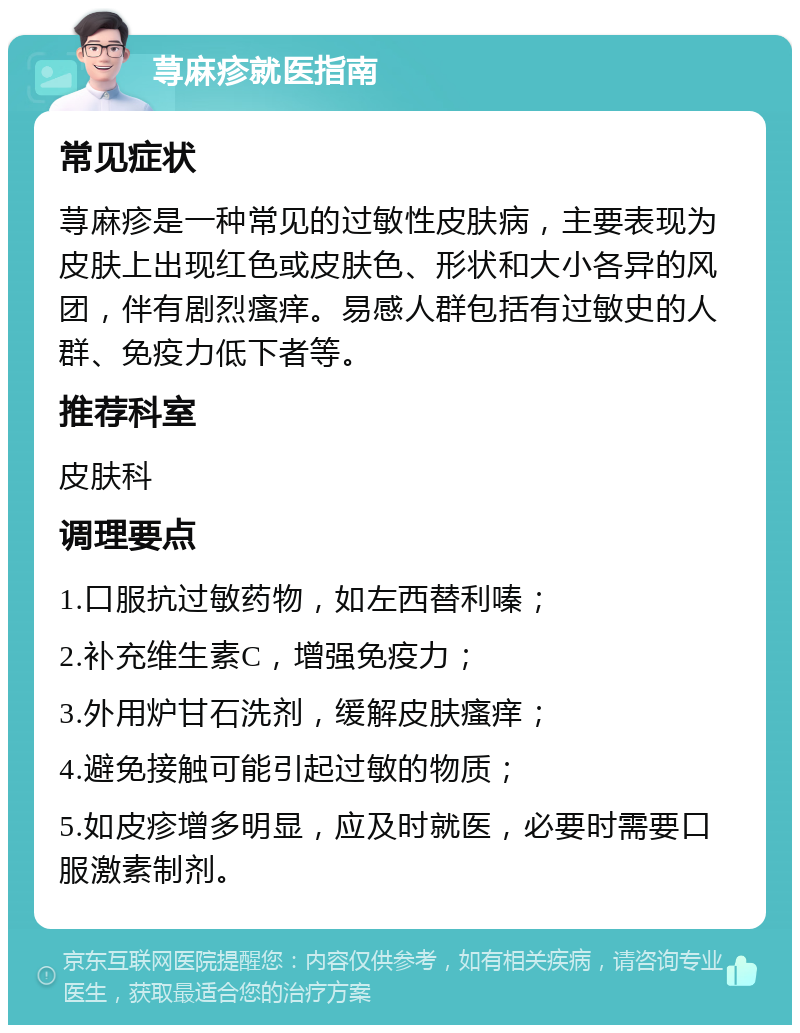 荨麻疹就医指南 常见症状 荨麻疹是一种常见的过敏性皮肤病，主要表现为皮肤上出现红色或皮肤色、形状和大小各异的风团，伴有剧烈瘙痒。易感人群包括有过敏史的人群、免疫力低下者等。 推荐科室 皮肤科 调理要点 1.口服抗过敏药物，如左西替利嗪； 2.补充维生素C，增强免疫力； 3.外用炉甘石洗剂，缓解皮肤瘙痒； 4.避免接触可能引起过敏的物质； 5.如皮疹增多明显，应及时就医，必要时需要口服激素制剂。