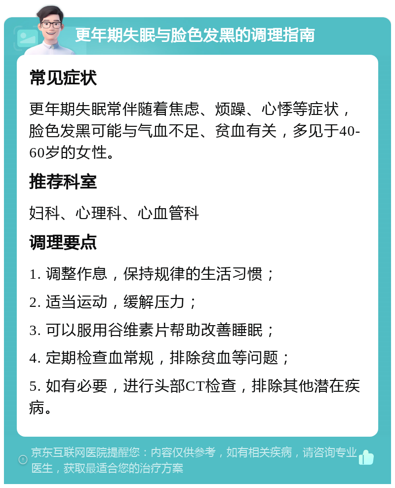 更年期失眠与脸色发黑的调理指南 常见症状 更年期失眠常伴随着焦虑、烦躁、心悸等症状，脸色发黑可能与气血不足、贫血有关，多见于40-60岁的女性。 推荐科室 妇科、心理科、心血管科 调理要点 1. 调整作息，保持规律的生活习惯； 2. 适当运动，缓解压力； 3. 可以服用谷维素片帮助改善睡眠； 4. 定期检查血常规，排除贫血等问题； 5. 如有必要，进行头部CT检查，排除其他潜在疾病。