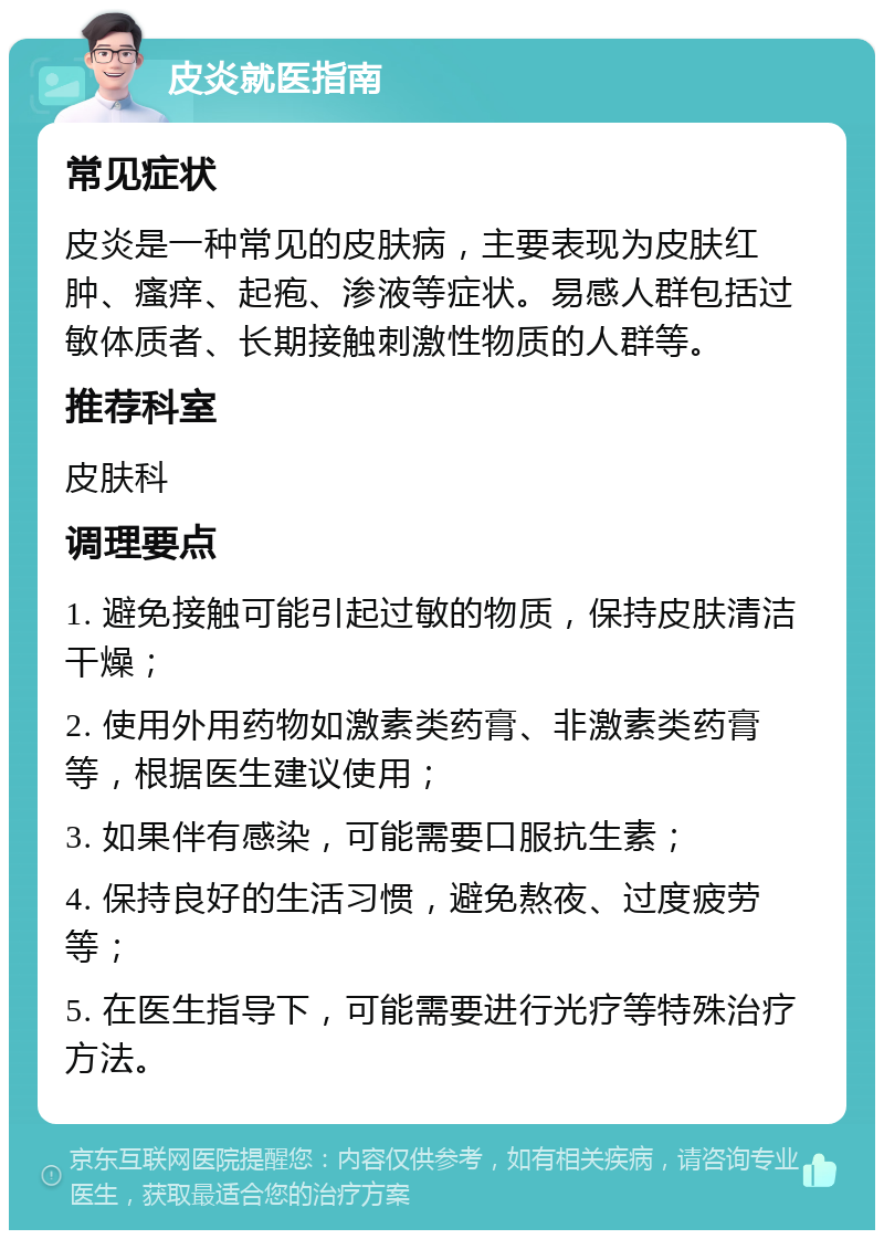 皮炎就医指南 常见症状 皮炎是一种常见的皮肤病，主要表现为皮肤红肿、瘙痒、起疱、渗液等症状。易感人群包括过敏体质者、长期接触刺激性物质的人群等。 推荐科室 皮肤科 调理要点 1. 避免接触可能引起过敏的物质，保持皮肤清洁干燥； 2. 使用外用药物如激素类药膏、非激素类药膏等，根据医生建议使用； 3. 如果伴有感染，可能需要口服抗生素； 4. 保持良好的生活习惯，避免熬夜、过度疲劳等； 5. 在医生指导下，可能需要进行光疗等特殊治疗方法。