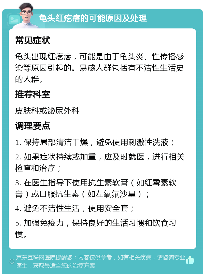 龟头红疙瘩的可能原因及处理 常见症状 龟头出现红疙瘩，可能是由于龟头炎、性传播感染等原因引起的。易感人群包括有不洁性生活史的人群。 推荐科室 皮肤科或泌尿外科 调理要点 1. 保持局部清洁干燥，避免使用刺激性洗液； 2. 如果症状持续或加重，应及时就医，进行相关检查和治疗； 3. 在医生指导下使用抗生素软膏（如红霉素软膏）或口服抗生素（如左氧氟沙星）； 4. 避免不洁性生活，使用安全套； 5. 加强免疫力，保持良好的生活习惯和饮食习惯。