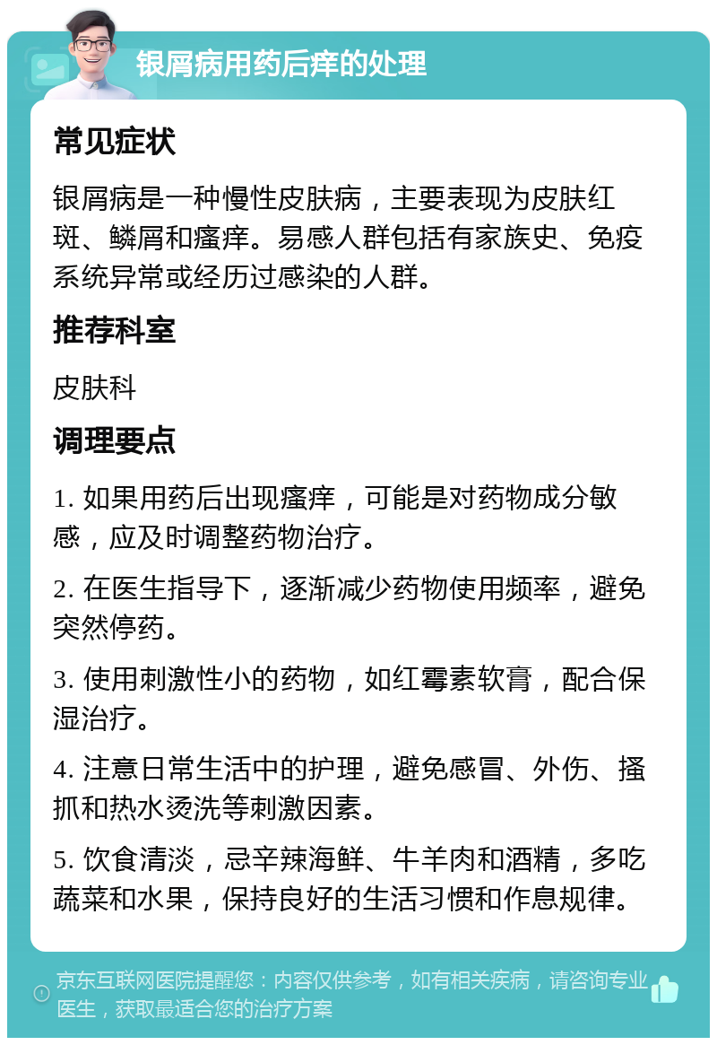 银屑病用药后痒的处理 常见症状 银屑病是一种慢性皮肤病，主要表现为皮肤红斑、鳞屑和瘙痒。易感人群包括有家族史、免疫系统异常或经历过感染的人群。 推荐科室 皮肤科 调理要点 1. 如果用药后出现瘙痒，可能是对药物成分敏感，应及时调整药物治疗。 2. 在医生指导下，逐渐减少药物使用频率，避免突然停药。 3. 使用刺激性小的药物，如红霉素软膏，配合保湿治疗。 4. 注意日常生活中的护理，避免感冒、外伤、搔抓和热水烫洗等刺激因素。 5. 饮食清淡，忌辛辣海鲜、牛羊肉和酒精，多吃蔬菜和水果，保持良好的生活习惯和作息规律。