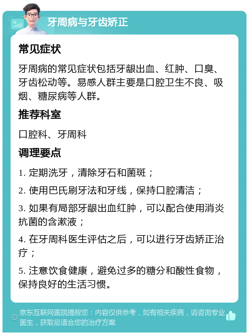 牙周病与牙齿矫正 常见症状 牙周病的常见症状包括牙龈出血、红肿、口臭、牙齿松动等。易感人群主要是口腔卫生不良、吸烟、糖尿病等人群。 推荐科室 口腔科、牙周科 调理要点 1. 定期洗牙，清除牙石和菌斑； 2. 使用巴氏刷牙法和牙线，保持口腔清洁； 3. 如果有局部牙龈出血红肿，可以配合使用消炎抗菌的含漱液； 4. 在牙周科医生评估之后，可以进行牙齿矫正治疗； 5. 注意饮食健康，避免过多的糖分和酸性食物，保持良好的生活习惯。