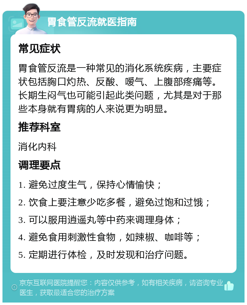 胃食管反流就医指南 常见症状 胃食管反流是一种常见的消化系统疾病，主要症状包括胸口灼热、反酸、嗳气、上腹部疼痛等。长期生闷气也可能引起此类问题，尤其是对于那些本身就有胃病的人来说更为明显。 推荐科室 消化内科 调理要点 1. 避免过度生气，保持心情愉快； 2. 饮食上要注意少吃多餐，避免过饱和过饿； 3. 可以服用逍遥丸等中药来调理身体； 4. 避免食用刺激性食物，如辣椒、咖啡等； 5. 定期进行体检，及时发现和治疗问题。