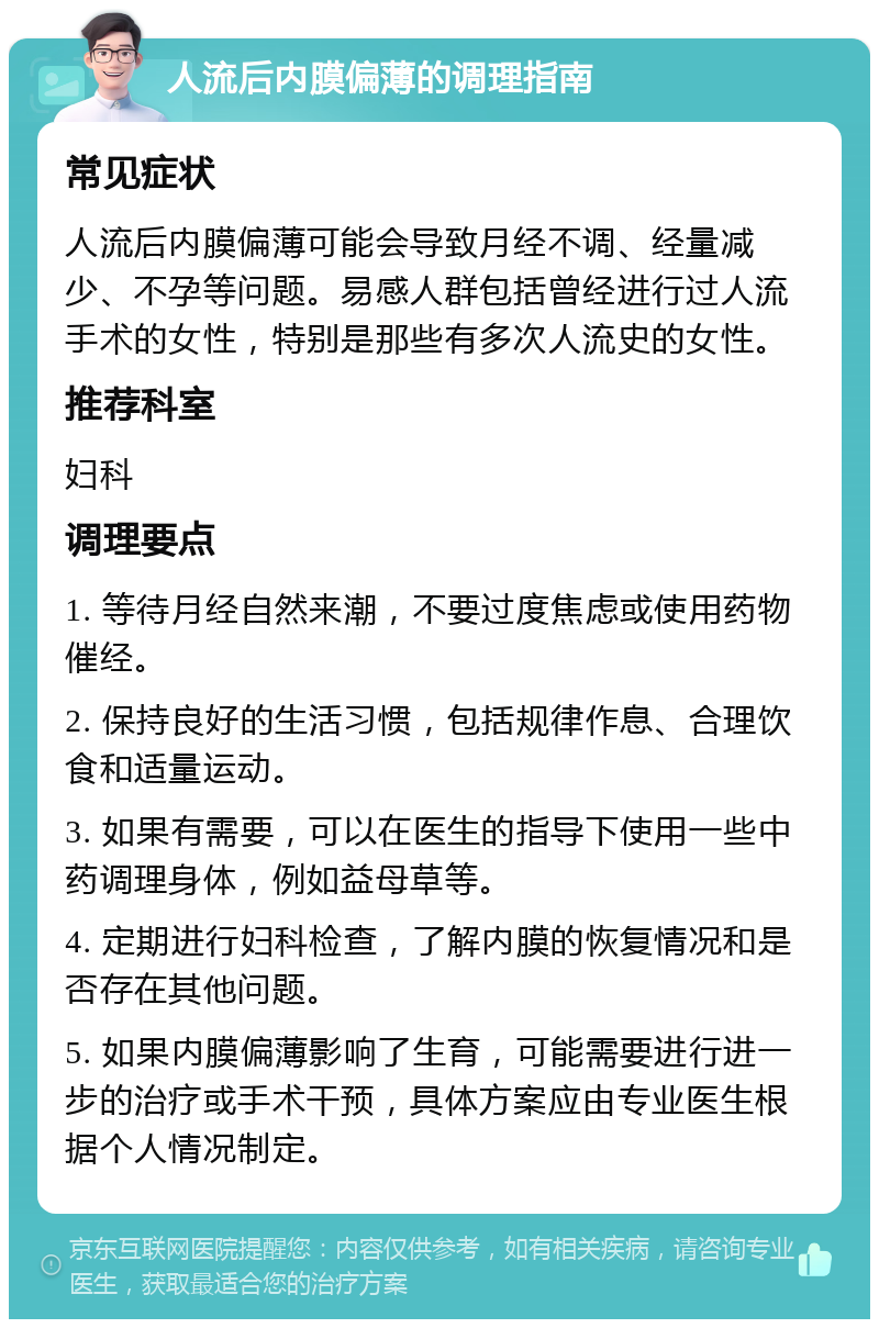 人流后内膜偏薄的调理指南 常见症状 人流后内膜偏薄可能会导致月经不调、经量减少、不孕等问题。易感人群包括曾经进行过人流手术的女性，特别是那些有多次人流史的女性。 推荐科室 妇科 调理要点 1. 等待月经自然来潮，不要过度焦虑或使用药物催经。 2. 保持良好的生活习惯，包括规律作息、合理饮食和适量运动。 3. 如果有需要，可以在医生的指导下使用一些中药调理身体，例如益母草等。 4. 定期进行妇科检查，了解内膜的恢复情况和是否存在其他问题。 5. 如果内膜偏薄影响了生育，可能需要进行进一步的治疗或手术干预，具体方案应由专业医生根据个人情况制定。