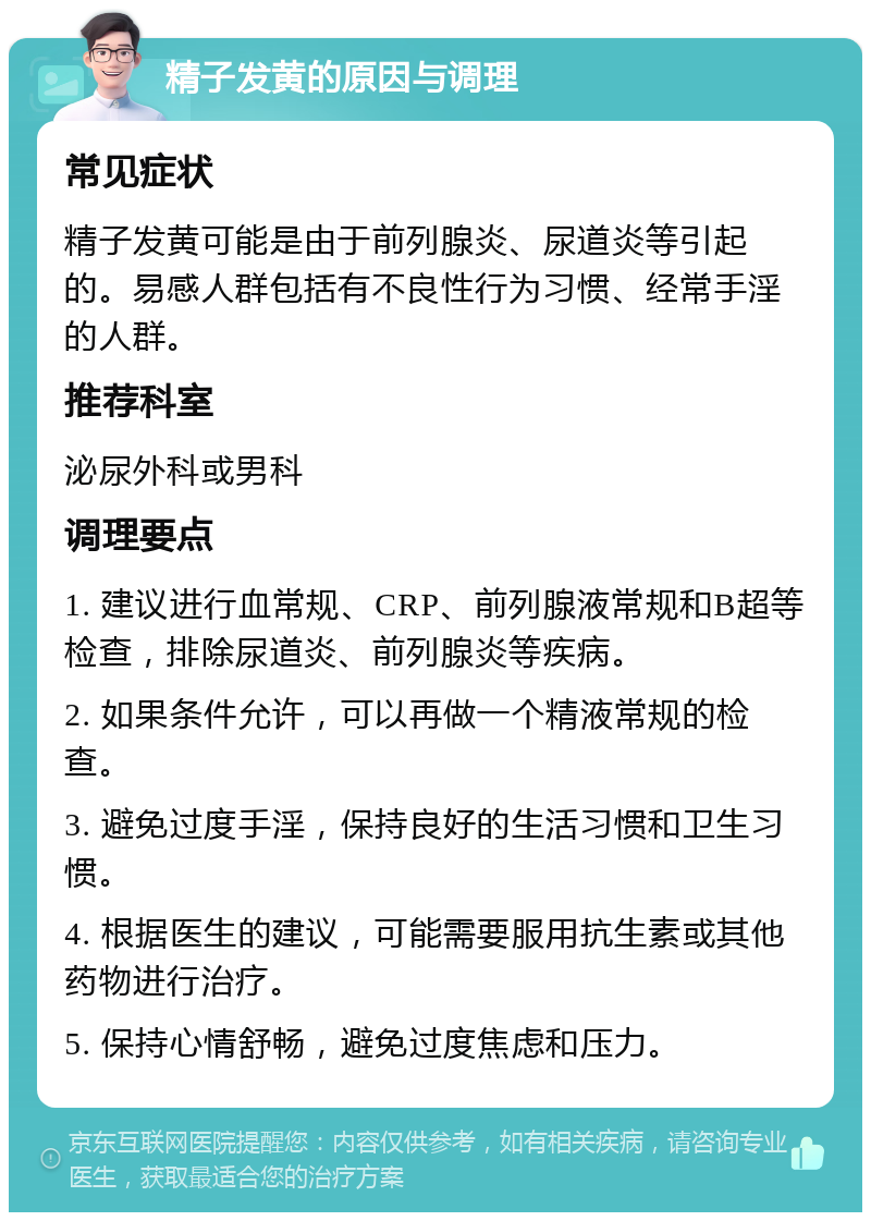 精子发黄的原因与调理 常见症状 精子发黄可能是由于前列腺炎、尿道炎等引起的。易感人群包括有不良性行为习惯、经常手淫的人群。 推荐科室 泌尿外科或男科 调理要点 1. 建议进行血常规、CRP、前列腺液常规和B超等检查，排除尿道炎、前列腺炎等疾病。 2. 如果条件允许，可以再做一个精液常规的检查。 3. 避免过度手淫，保持良好的生活习惯和卫生习惯。 4. 根据医生的建议，可能需要服用抗生素或其他药物进行治疗。 5. 保持心情舒畅，避免过度焦虑和压力。