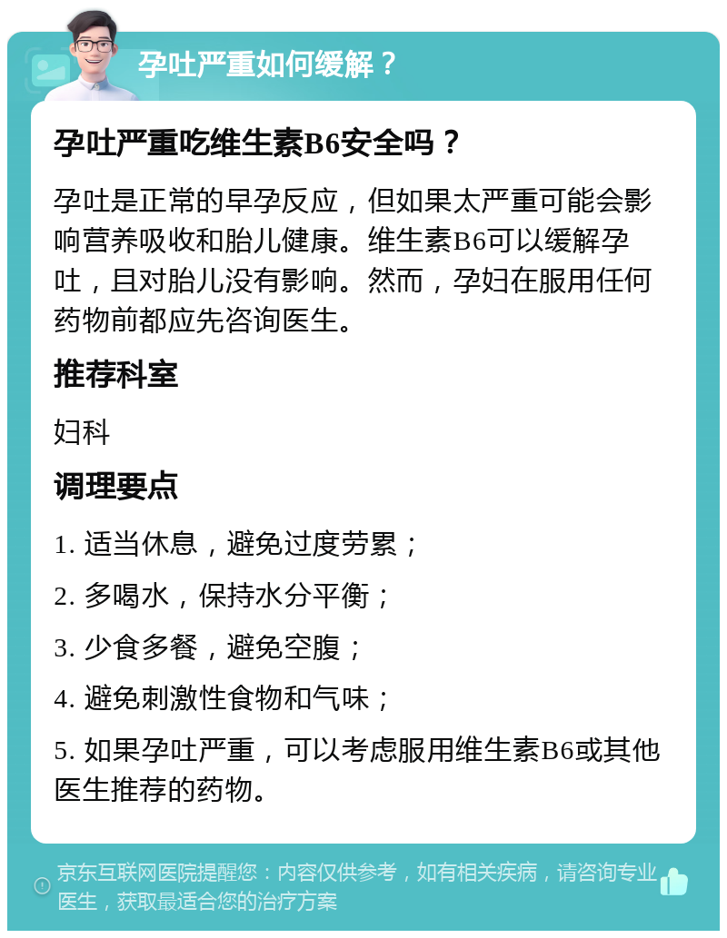 孕吐严重如何缓解？ 孕吐严重吃维生素B6安全吗？ 孕吐是正常的早孕反应，但如果太严重可能会影响营养吸收和胎儿健康。维生素B6可以缓解孕吐，且对胎儿没有影响。然而，孕妇在服用任何药物前都应先咨询医生。 推荐科室 妇科 调理要点 1. 适当休息，避免过度劳累； 2. 多喝水，保持水分平衡； 3. 少食多餐，避免空腹； 4. 避免刺激性食物和气味； 5. 如果孕吐严重，可以考虑服用维生素B6或其他医生推荐的药物。