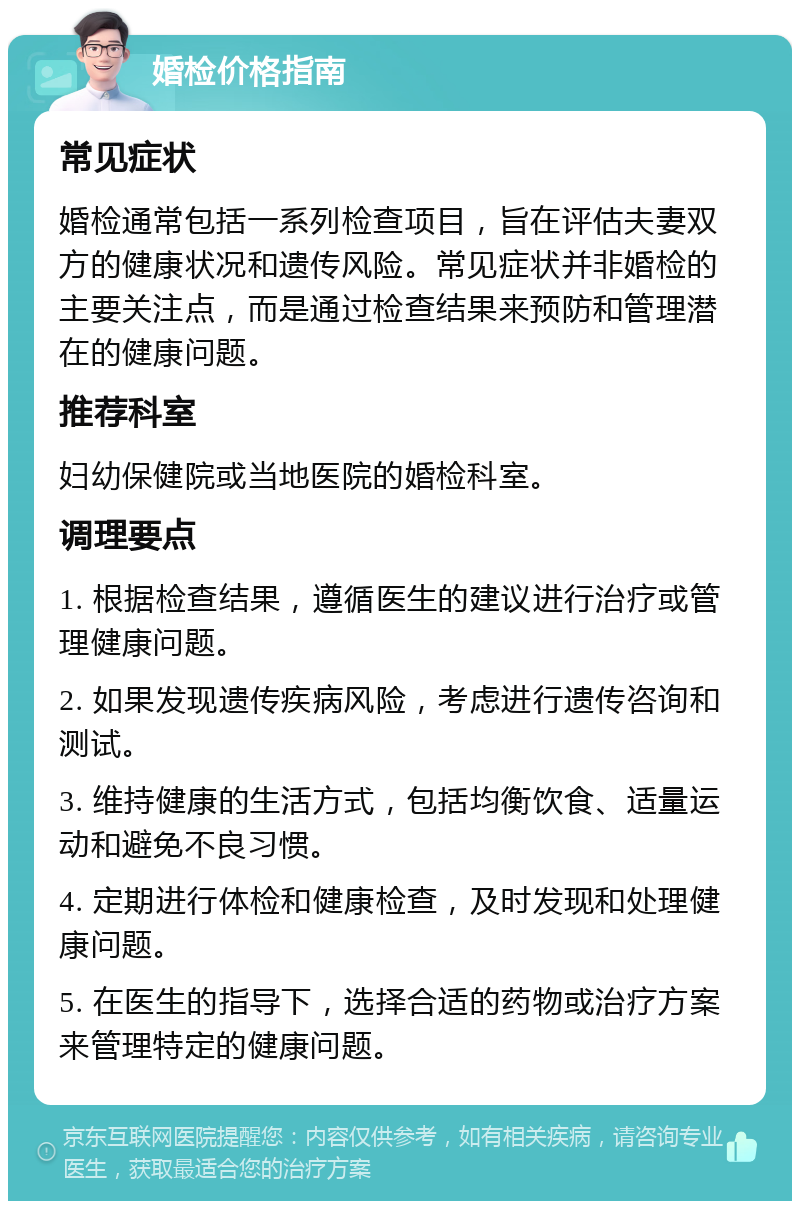 婚检价格指南 常见症状 婚检通常包括一系列检查项目，旨在评估夫妻双方的健康状况和遗传风险。常见症状并非婚检的主要关注点，而是通过检查结果来预防和管理潜在的健康问题。 推荐科室 妇幼保健院或当地医院的婚检科室。 调理要点 1. 根据检查结果，遵循医生的建议进行治疗或管理健康问题。 2. 如果发现遗传疾病风险，考虑进行遗传咨询和测试。 3. 维持健康的生活方式，包括均衡饮食、适量运动和避免不良习惯。 4. 定期进行体检和健康检查，及时发现和处理健康问题。 5. 在医生的指导下，选择合适的药物或治疗方案来管理特定的健康问题。