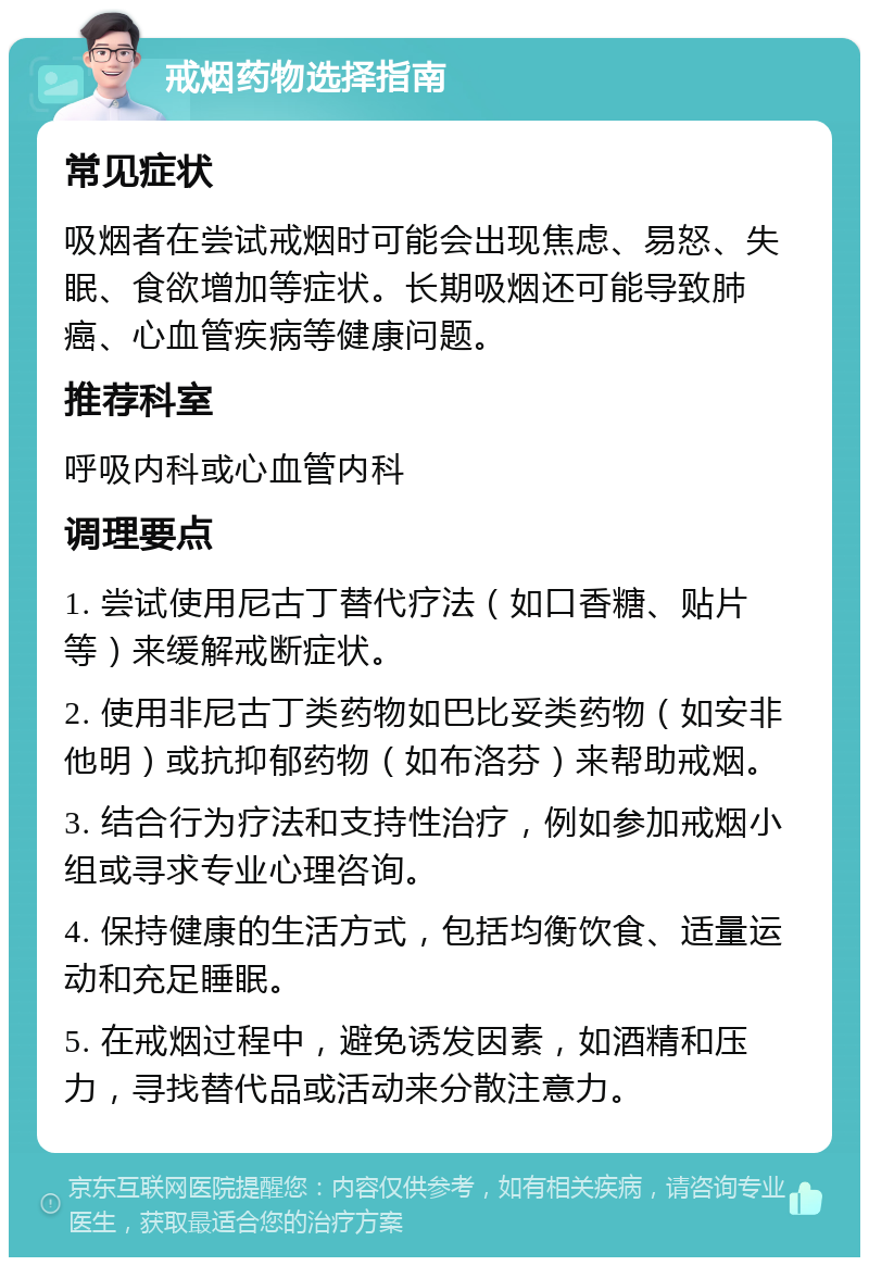 戒烟药物选择指南 常见症状 吸烟者在尝试戒烟时可能会出现焦虑、易怒、失眠、食欲增加等症状。长期吸烟还可能导致肺癌、心血管疾病等健康问题。 推荐科室 呼吸内科或心血管内科 调理要点 1. 尝试使用尼古丁替代疗法（如口香糖、贴片等）来缓解戒断症状。 2. 使用非尼古丁类药物如巴比妥类药物（如安非他明）或抗抑郁药物（如布洛芬）来帮助戒烟。 3. 结合行为疗法和支持性治疗，例如参加戒烟小组或寻求专业心理咨询。 4. 保持健康的生活方式，包括均衡饮食、适量运动和充足睡眠。 5. 在戒烟过程中，避免诱发因素，如酒精和压力，寻找替代品或活动来分散注意力。