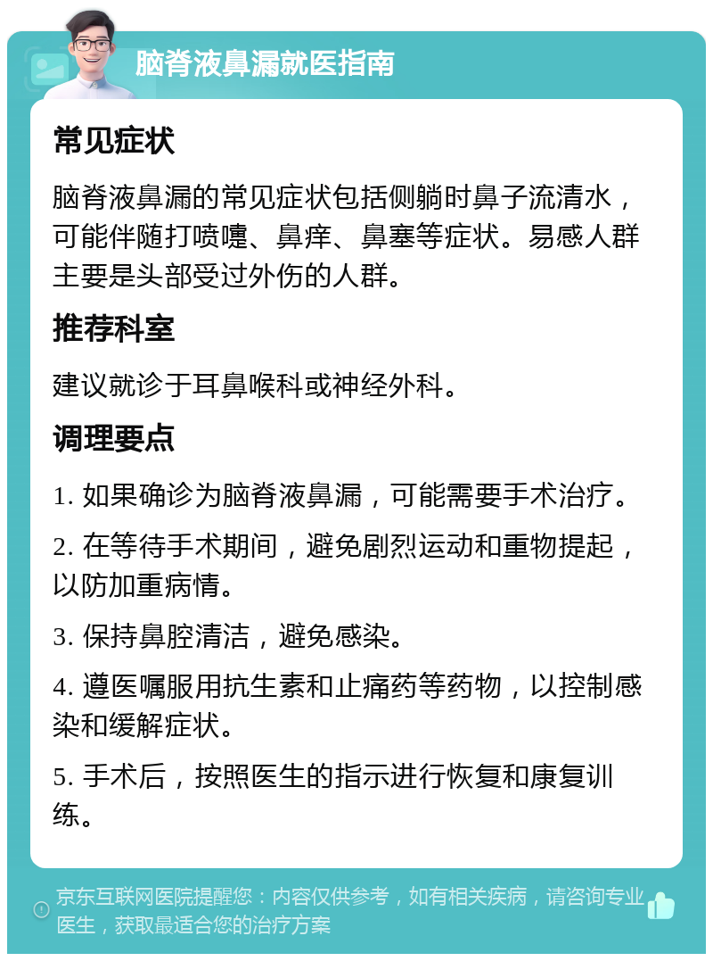 脑脊液鼻漏就医指南 常见症状 脑脊液鼻漏的常见症状包括侧躺时鼻子流清水，可能伴随打喷嚏、鼻痒、鼻塞等症状。易感人群主要是头部受过外伤的人群。 推荐科室 建议就诊于耳鼻喉科或神经外科。 调理要点 1. 如果确诊为脑脊液鼻漏，可能需要手术治疗。 2. 在等待手术期间，避免剧烈运动和重物提起，以防加重病情。 3. 保持鼻腔清洁，避免感染。 4. 遵医嘱服用抗生素和止痛药等药物，以控制感染和缓解症状。 5. 手术后，按照医生的指示进行恢复和康复训练。