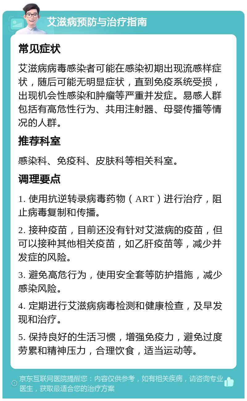 艾滋病预防与治疗指南 常见症状 艾滋病病毒感染者可能在感染初期出现流感样症状，随后可能无明显症状，直到免疫系统受损，出现机会性感染和肿瘤等严重并发症。易感人群包括有高危性行为、共用注射器、母婴传播等情况的人群。 推荐科室 感染科、免疫科、皮肤科等相关科室。 调理要点 1. 使用抗逆转录病毒药物（ART）进行治疗，阻止病毒复制和传播。 2. 接种疫苗，目前还没有针对艾滋病的疫苗，但可以接种其他相关疫苗，如乙肝疫苗等，减少并发症的风险。 3. 避免高危行为，使用安全套等防护措施，减少感染风险。 4. 定期进行艾滋病病毒检测和健康检查，及早发现和治疗。 5. 保持良好的生活习惯，增强免疫力，避免过度劳累和精神压力，合理饮食，适当运动等。