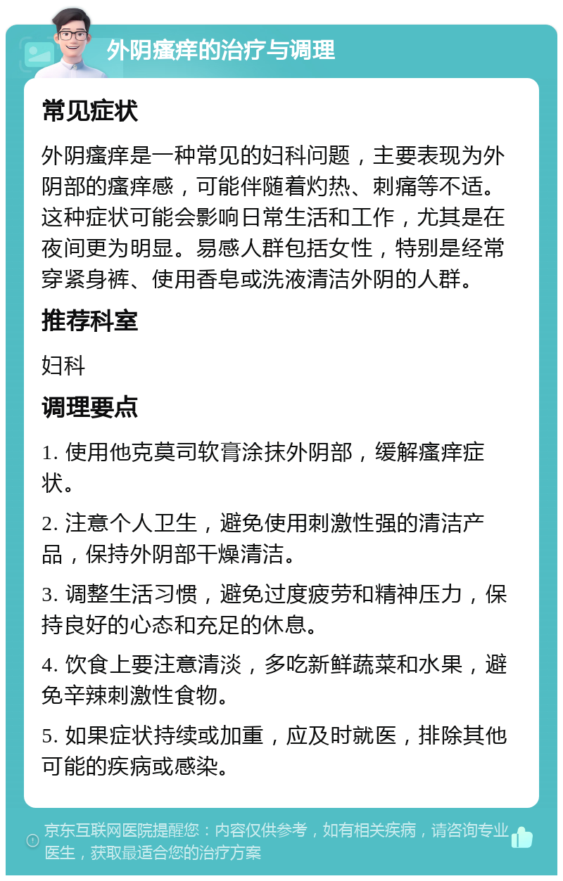 外阴瘙痒的治疗与调理 常见症状 外阴瘙痒是一种常见的妇科问题，主要表现为外阴部的瘙痒感，可能伴随着灼热、刺痛等不适。这种症状可能会影响日常生活和工作，尤其是在夜间更为明显。易感人群包括女性，特别是经常穿紧身裤、使用香皂或洗液清洁外阴的人群。 推荐科室 妇科 调理要点 1. 使用他克莫司软膏涂抹外阴部，缓解瘙痒症状。 2. 注意个人卫生，避免使用刺激性强的清洁产品，保持外阴部干燥清洁。 3. 调整生活习惯，避免过度疲劳和精神压力，保持良好的心态和充足的休息。 4. 饮食上要注意清淡，多吃新鲜蔬菜和水果，避免辛辣刺激性食物。 5. 如果症状持续或加重，应及时就医，排除其他可能的疾病或感染。