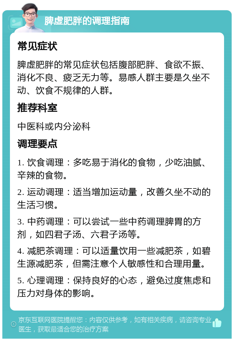 脾虚肥胖的调理指南 常见症状 脾虚肥胖的常见症状包括腹部肥胖、食欲不振、消化不良、疲乏无力等。易感人群主要是久坐不动、饮食不规律的人群。 推荐科室 中医科或内分泌科 调理要点 1. 饮食调理：多吃易于消化的食物，少吃油腻、辛辣的食物。 2. 运动调理：适当增加运动量，改善久坐不动的生活习惯。 3. 中药调理：可以尝试一些中药调理脾胃的方剂，如四君子汤、六君子汤等。 4. 减肥茶调理：可以适量饮用一些减肥茶，如碧生源减肥茶，但需注意个人敏感性和合理用量。 5. 心理调理：保持良好的心态，避免过度焦虑和压力对身体的影响。