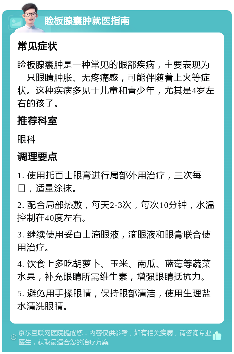 睑板腺囊肿就医指南 常见症状 睑板腺囊肿是一种常见的眼部疾病，主要表现为一只眼睛肿胀、无疼痛感，可能伴随着上火等症状。这种疾病多见于儿童和青少年，尤其是4岁左右的孩子。 推荐科室 眼科 调理要点 1. 使用托百士眼膏进行局部外用治疗，三次每日，适量涂抹。 2. 配合局部热敷，每天2-3次，每次10分钟，水温控制在40度左右。 3. 继续使用妥百士滴眼液，滴眼液和眼膏联合使用治疗。 4. 饮食上多吃胡萝卜、玉米、南瓜、蓝莓等蔬菜水果，补充眼睛所需维生素，增强眼睛抵抗力。 5. 避免用手揉眼睛，保持眼部清洁，使用生理盐水清洗眼睛。