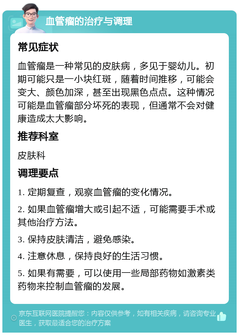 血管瘤的治疗与调理 常见症状 血管瘤是一种常见的皮肤病，多见于婴幼儿。初期可能只是一小块红斑，随着时间推移，可能会变大、颜色加深，甚至出现黑色点点。这种情况可能是血管瘤部分坏死的表现，但通常不会对健康造成太大影响。 推荐科室 皮肤科 调理要点 1. 定期复查，观察血管瘤的变化情况。 2. 如果血管瘤增大或引起不适，可能需要手术或其他治疗方法。 3. 保持皮肤清洁，避免感染。 4. 注意休息，保持良好的生活习惯。 5. 如果有需要，可以使用一些局部药物如激素类药物来控制血管瘤的发展。