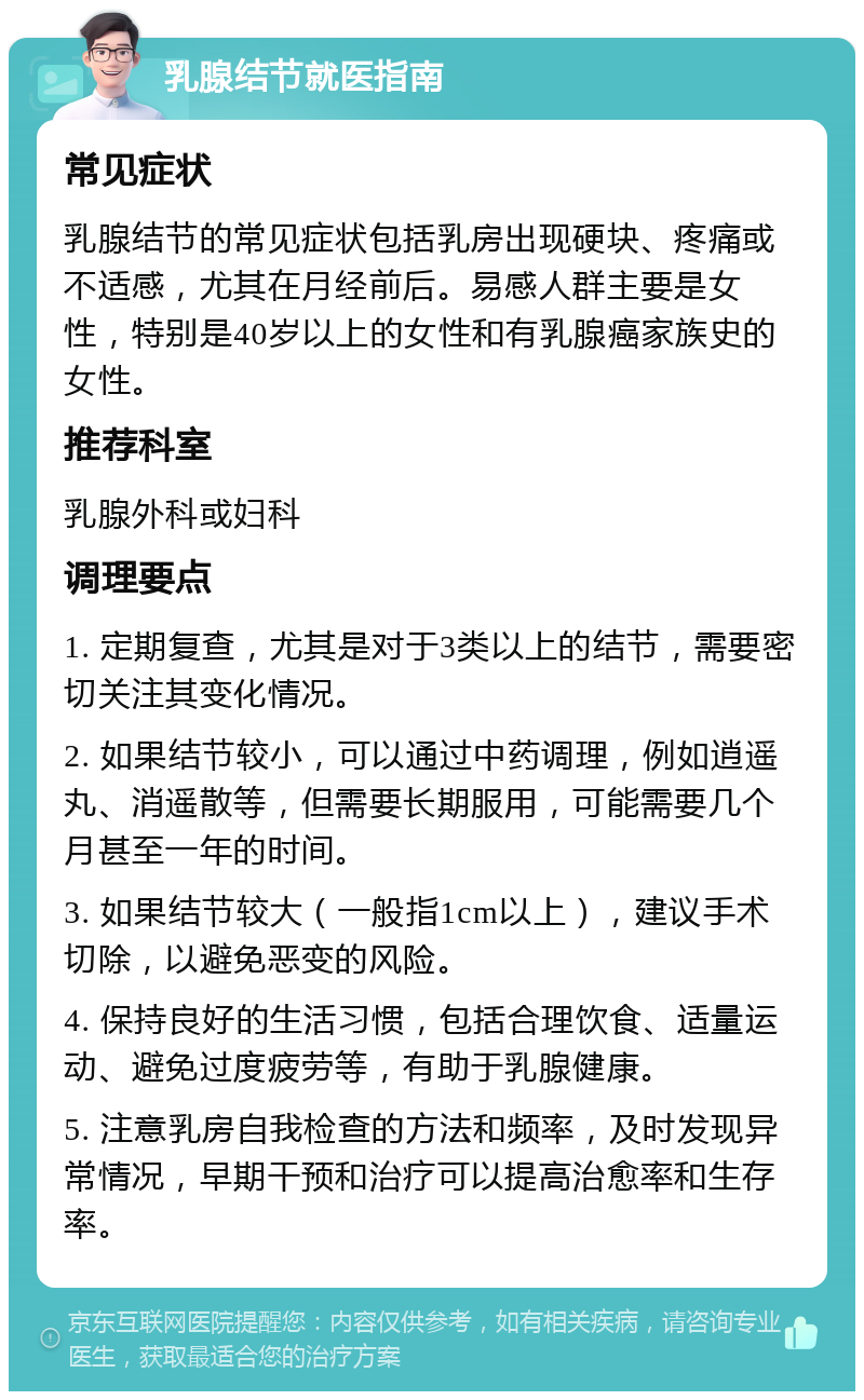 乳腺结节就医指南 常见症状 乳腺结节的常见症状包括乳房出现硬块、疼痛或不适感，尤其在月经前后。易感人群主要是女性，特别是40岁以上的女性和有乳腺癌家族史的女性。 推荐科室 乳腺外科或妇科 调理要点 1. 定期复查，尤其是对于3类以上的结节，需要密切关注其变化情况。 2. 如果结节较小，可以通过中药调理，例如逍遥丸、消遥散等，但需要长期服用，可能需要几个月甚至一年的时间。 3. 如果结节较大（一般指1cm以上），建议手术切除，以避免恶变的风险。 4. 保持良好的生活习惯，包括合理饮食、适量运动、避免过度疲劳等，有助于乳腺健康。 5. 注意乳房自我检查的方法和频率，及时发现异常情况，早期干预和治疗可以提高治愈率和生存率。