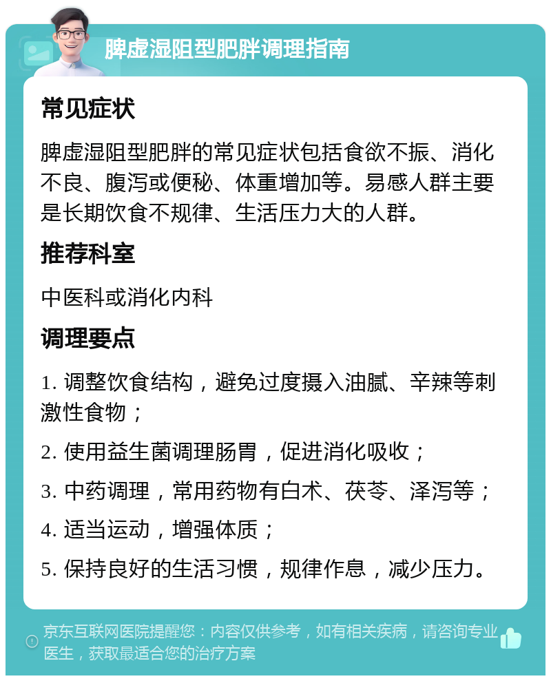 脾虚湿阻型肥胖调理指南 常见症状 脾虚湿阻型肥胖的常见症状包括食欲不振、消化不良、腹泻或便秘、体重增加等。易感人群主要是长期饮食不规律、生活压力大的人群。 推荐科室 中医科或消化内科 调理要点 1. 调整饮食结构，避免过度摄入油腻、辛辣等刺激性食物； 2. 使用益生菌调理肠胃，促进消化吸收； 3. 中药调理，常用药物有白术、茯苓、泽泻等； 4. 适当运动，增强体质； 5. 保持良好的生活习惯，规律作息，减少压力。