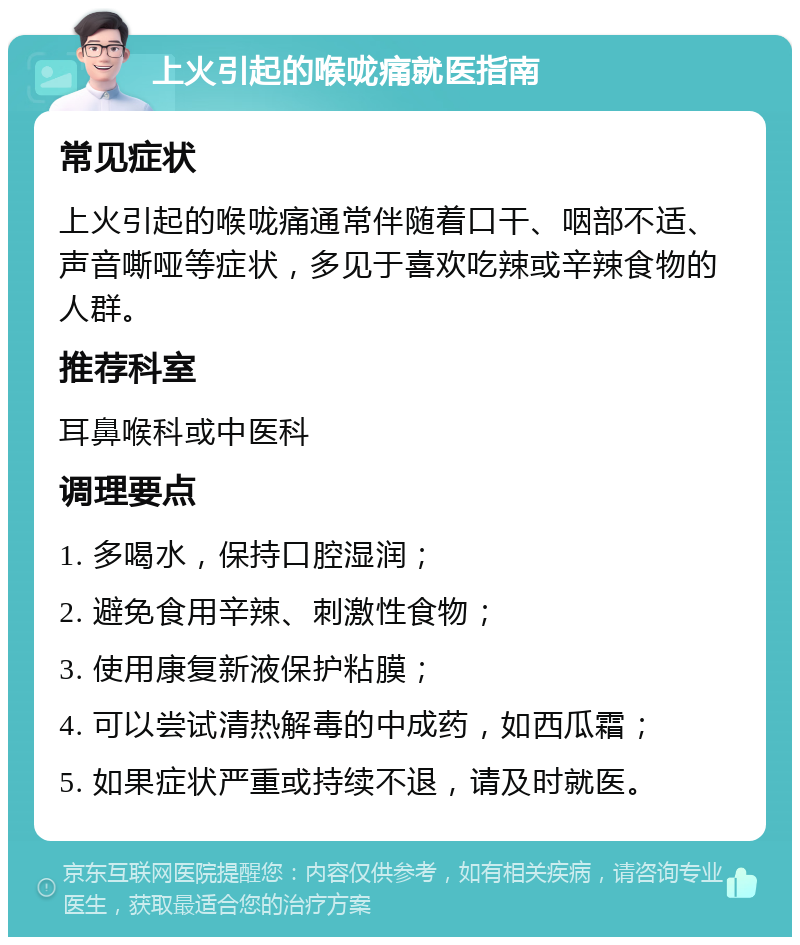 上火引起的喉咙痛就医指南 常见症状 上火引起的喉咙痛通常伴随着口干、咽部不适、声音嘶哑等症状，多见于喜欢吃辣或辛辣食物的人群。 推荐科室 耳鼻喉科或中医科 调理要点 1. 多喝水，保持口腔湿润； 2. 避免食用辛辣、刺激性食物； 3. 使用康复新液保护粘膜； 4. 可以尝试清热解毒的中成药，如西瓜霜； 5. 如果症状严重或持续不退，请及时就医。