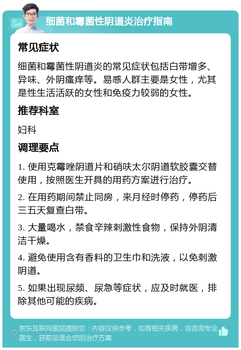 细菌和霉菌性阴道炎治疗指南 常见症状 细菌和霉菌性阴道炎的常见症状包括白带增多、异味、外阴瘙痒等。易感人群主要是女性，尤其是性生活活跃的女性和免疫力较弱的女性。 推荐科室 妇科 调理要点 1. 使用克霉唑阴道片和硝呋太尔阴道软胶囊交替使用，按照医生开具的用药方案进行治疗。 2. 在用药期间禁止同房，来月经时停药，停药后三五天复查白带。 3. 大量喝水，禁食辛辣刺激性食物，保持外阴清洁干燥。 4. 避免使用含有香料的卫生巾和洗液，以免刺激阴道。 5. 如果出现尿频、尿急等症状，应及时就医，排除其他可能的疾病。