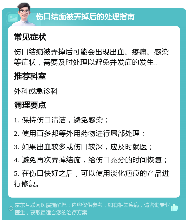 伤口结痂被弄掉后的处理指南 常见症状 伤口结痂被弄掉后可能会出现出血、疼痛、感染等症状，需要及时处理以避免并发症的发生。 推荐科室 外科或急诊科 调理要点 1. 保持伤口清洁，避免感染； 2. 使用百多邦等外用药物进行局部处理； 3. 如果出血较多或伤口较深，应及时就医； 4. 避免再次弄掉结痂，给伤口充分的时间恢复； 5. 在伤口快好之后，可以使用淡化疤痕的产品进行修复。