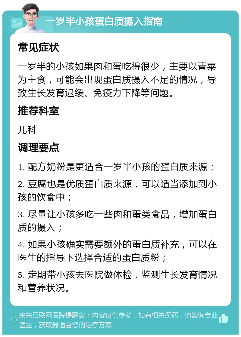 一岁半小孩蛋白质摄入指南 常见症状 一岁半的小孩如果肉和蛋吃得很少，主要以青菜为主食，可能会出现蛋白质摄入不足的情况，导致生长发育迟缓、免疫力下降等问题。 推荐科室 儿科 调理要点 1. 配方奶粉是更适合一岁半小孩的蛋白质来源； 2. 豆腐也是优质蛋白质来源，可以适当添加到小孩的饮食中； 3. 尽量让小孩多吃一些肉和蛋类食品，增加蛋白质的摄入； 4. 如果小孩确实需要额外的蛋白质补充，可以在医生的指导下选择合适的蛋白质粉； 5. 定期带小孩去医院做体检，监测生长发育情况和营养状况。