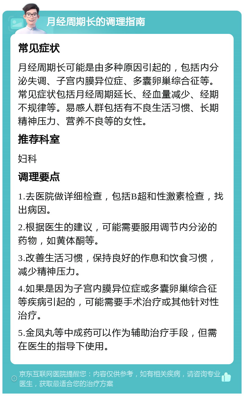 月经周期长的调理指南 常见症状 月经周期长可能是由多种原因引起的，包括内分泌失调、子宫内膜异位症、多囊卵巢综合征等。常见症状包括月经周期延长、经血量减少、经期不规律等。易感人群包括有不良生活习惯、长期精神压力、营养不良等的女性。 推荐科室 妇科 调理要点 1.去医院做详细检查，包括B超和性激素检查，找出病因。 2.根据医生的建议，可能需要服用调节内分泌的药物，如黄体酮等。 3.改善生活习惯，保持良好的作息和饮食习惯，减少精神压力。 4.如果是因为子宫内膜异位症或多囊卵巢综合征等疾病引起的，可能需要手术治疗或其他针对性治疗。 5.金凤丸等中成药可以作为辅助治疗手段，但需在医生的指导下使用。