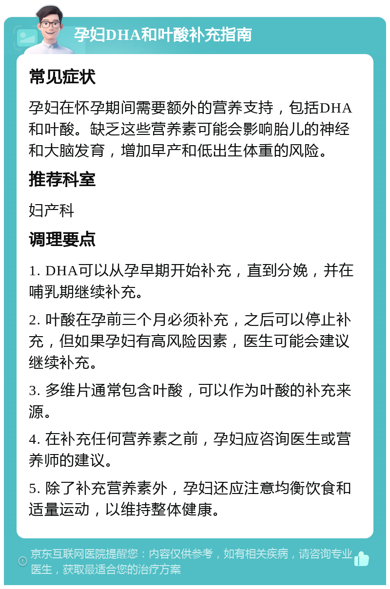 孕妇DHA和叶酸补充指南 常见症状 孕妇在怀孕期间需要额外的营养支持，包括DHA和叶酸。缺乏这些营养素可能会影响胎儿的神经和大脑发育，增加早产和低出生体重的风险。 推荐科室 妇产科 调理要点 1. DHA可以从孕早期开始补充，直到分娩，并在哺乳期继续补充。 2. 叶酸在孕前三个月必须补充，之后可以停止补充，但如果孕妇有高风险因素，医生可能会建议继续补充。 3. 多维片通常包含叶酸，可以作为叶酸的补充来源。 4. 在补充任何营养素之前，孕妇应咨询医生或营养师的建议。 5. 除了补充营养素外，孕妇还应注意均衡饮食和适量运动，以维持整体健康。