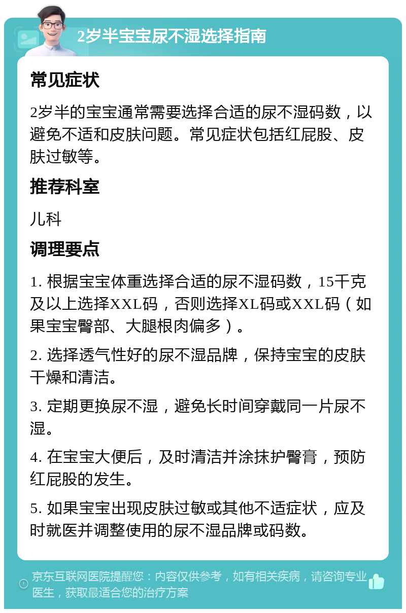 2岁半宝宝尿不湿选择指南 常见症状 2岁半的宝宝通常需要选择合适的尿不湿码数，以避免不适和皮肤问题。常见症状包括红屁股、皮肤过敏等。 推荐科室 儿科 调理要点 1. 根据宝宝体重选择合适的尿不湿码数，15千克及以上选择XXL码，否则选择XL码或XXL码（如果宝宝臀部、大腿根肉偏多）。 2. 选择透气性好的尿不湿品牌，保持宝宝的皮肤干燥和清洁。 3. 定期更换尿不湿，避免长时间穿戴同一片尿不湿。 4. 在宝宝大便后，及时清洁并涂抹护臀膏，预防红屁股的发生。 5. 如果宝宝出现皮肤过敏或其他不适症状，应及时就医并调整使用的尿不湿品牌或码数。