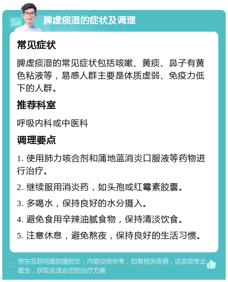 脾虚痰湿的症状及调理 常见症状 脾虚痰湿的常见症状包括咳嗽、黄痰、鼻子有黄色粘液等，易感人群主要是体质虚弱、免疫力低下的人群。 推荐科室 呼吸内科或中医科 调理要点 1. 使用肺力咳合剂和蒲地蓝消炎口服液等药物进行治疗。 2. 继续服用消炎药，如头孢或红霉素胶囊。 3. 多喝水，保持良好的水分摄入。 4. 避免食用辛辣油腻食物，保持清淡饮食。 5. 注意休息，避免熬夜，保持良好的生活习惯。