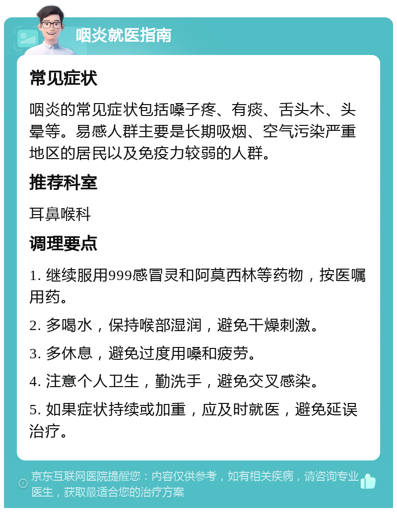 咽炎就医指南 常见症状 咽炎的常见症状包括嗓子疼、有痰、舌头木、头晕等。易感人群主要是长期吸烟、空气污染严重地区的居民以及免疫力较弱的人群。 推荐科室 耳鼻喉科 调理要点 1. 继续服用999感冒灵和阿莫西林等药物，按医嘱用药。 2. 多喝水，保持喉部湿润，避免干燥刺激。 3. 多休息，避免过度用嗓和疲劳。 4. 注意个人卫生，勤洗手，避免交叉感染。 5. 如果症状持续或加重，应及时就医，避免延误治疗。