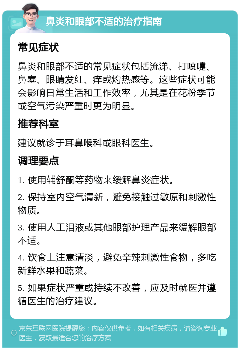 鼻炎和眼部不适的治疗指南 常见症状 鼻炎和眼部不适的常见症状包括流涕、打喷嚏、鼻塞、眼睛发红、痒或灼热感等。这些症状可能会影响日常生活和工作效率，尤其是在花粉季节或空气污染严重时更为明显。 推荐科室 建议就诊于耳鼻喉科或眼科医生。 调理要点 1. 使用辅舒酮等药物来缓解鼻炎症状。 2. 保持室内空气清新，避免接触过敏原和刺激性物质。 3. 使用人工泪液或其他眼部护理产品来缓解眼部不适。 4. 饮食上注意清淡，避免辛辣刺激性食物，多吃新鲜水果和蔬菜。 5. 如果症状严重或持续不改善，应及时就医并遵循医生的治疗建议。