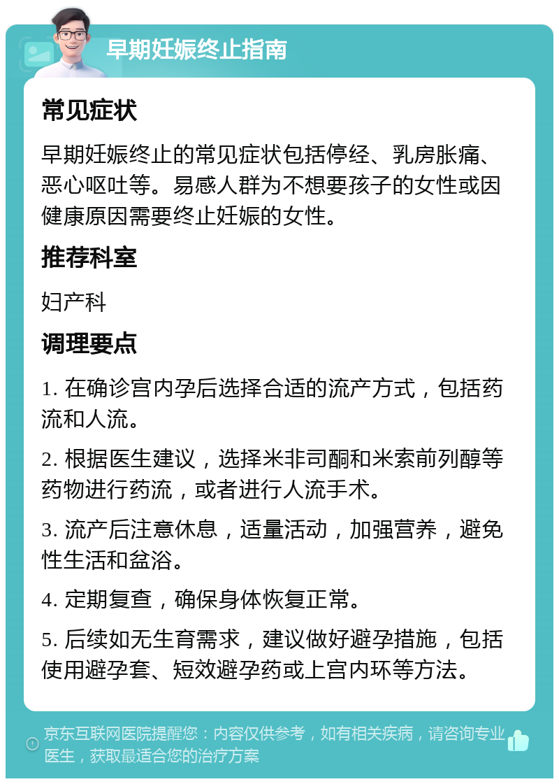 早期妊娠终止指南 常见症状 早期妊娠终止的常见症状包括停经、乳房胀痛、恶心呕吐等。易感人群为不想要孩子的女性或因健康原因需要终止妊娠的女性。 推荐科室 妇产科 调理要点 1. 在确诊宫内孕后选择合适的流产方式，包括药流和人流。 2. 根据医生建议，选择米非司酮和米索前列醇等药物进行药流，或者进行人流手术。 3. 流产后注意休息，适量活动，加强营养，避免性生活和盆浴。 4. 定期复查，确保身体恢复正常。 5. 后续如无生育需求，建议做好避孕措施，包括使用避孕套、短效避孕药或上宫内环等方法。