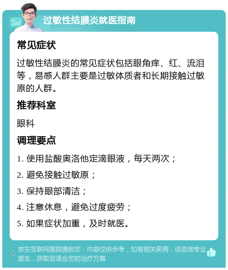 过敏性结膜炎就医指南 常见症状 过敏性结膜炎的常见症状包括眼角痒、红、流泪等，易感人群主要是过敏体质者和长期接触过敏原的人群。 推荐科室 眼科 调理要点 1. 使用盐酸奥洛他定滴眼液，每天两次； 2. 避免接触过敏原； 3. 保持眼部清洁； 4. 注意休息，避免过度疲劳； 5. 如果症状加重，及时就医。