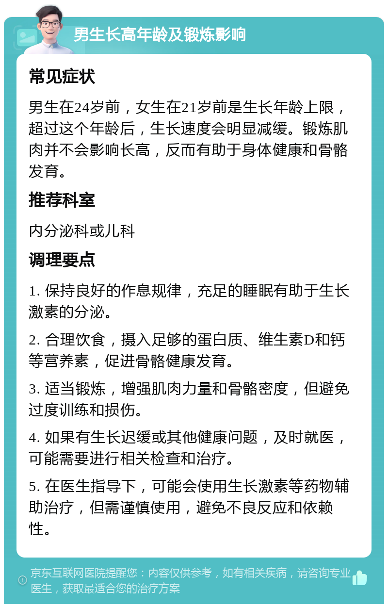 男生长高年龄及锻炼影响 常见症状 男生在24岁前，女生在21岁前是生长年龄上限，超过这个年龄后，生长速度会明显减缓。锻炼肌肉并不会影响长高，反而有助于身体健康和骨骼发育。 推荐科室 内分泌科或儿科 调理要点 1. 保持良好的作息规律，充足的睡眠有助于生长激素的分泌。 2. 合理饮食，摄入足够的蛋白质、维生素D和钙等营养素，促进骨骼健康发育。 3. 适当锻炼，增强肌肉力量和骨骼密度，但避免过度训练和损伤。 4. 如果有生长迟缓或其他健康问题，及时就医，可能需要进行相关检查和治疗。 5. 在医生指导下，可能会使用生长激素等药物辅助治疗，但需谨慎使用，避免不良反应和依赖性。