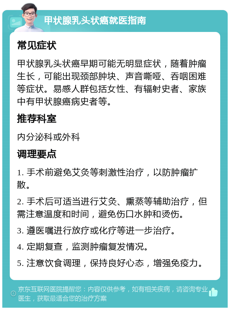 甲状腺乳头状癌就医指南 常见症状 甲状腺乳头状癌早期可能无明显症状，随着肿瘤生长，可能出现颈部肿块、声音嘶哑、吞咽困难等症状。易感人群包括女性、有辐射史者、家族中有甲状腺癌病史者等。 推荐科室 内分泌科或外科 调理要点 1. 手术前避免艾灸等刺激性治疗，以防肿瘤扩散。 2. 手术后可适当进行艾灸、熏蒸等辅助治疗，但需注意温度和时间，避免伤口水肿和烫伤。 3. 遵医嘱进行放疗或化疗等进一步治疗。 4. 定期复查，监测肿瘤复发情况。 5. 注意饮食调理，保持良好心态，增强免疫力。