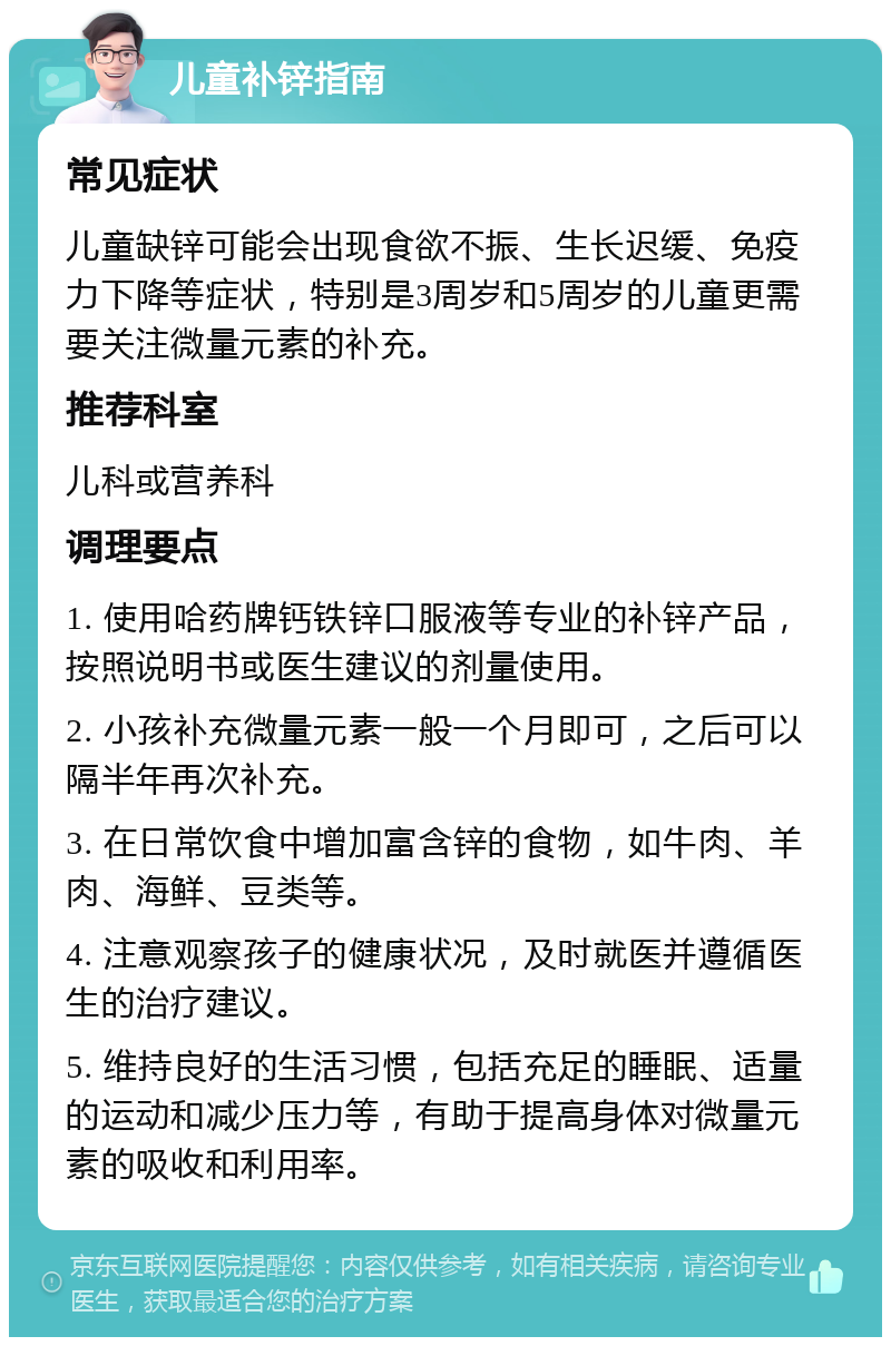 儿童补锌指南 常见症状 儿童缺锌可能会出现食欲不振、生长迟缓、免疫力下降等症状，特别是3周岁和5周岁的儿童更需要关注微量元素的补充。 推荐科室 儿科或营养科 调理要点 1. 使用哈药牌钙铁锌口服液等专业的补锌产品，按照说明书或医生建议的剂量使用。 2. 小孩补充微量元素一般一个月即可，之后可以隔半年再次补充。 3. 在日常饮食中增加富含锌的食物，如牛肉、羊肉、海鲜、豆类等。 4. 注意观察孩子的健康状况，及时就医并遵循医生的治疗建议。 5. 维持良好的生活习惯，包括充足的睡眠、适量的运动和减少压力等，有助于提高身体对微量元素的吸收和利用率。