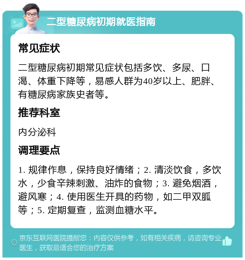 二型糖尿病初期就医指南 常见症状 二型糖尿病初期常见症状包括多饮、多尿、口渴、体重下降等，易感人群为40岁以上、肥胖、有糖尿病家族史者等。 推荐科室 内分泌科 调理要点 1. 规律作息，保持良好情绪；2. 清淡饮食，多饮水，少食辛辣刺激、油炸的食物；3. 避免烟酒，避风寒；4. 使用医生开具的药物，如二甲双胍等；5. 定期复查，监测血糖水平。