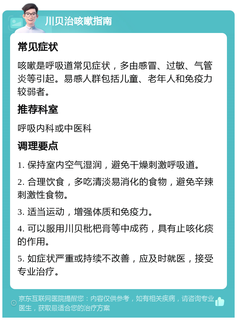 川贝治咳嗽指南 常见症状 咳嗽是呼吸道常见症状，多由感冒、过敏、气管炎等引起。易感人群包括儿童、老年人和免疫力较弱者。 推荐科室 呼吸内科或中医科 调理要点 1. 保持室内空气湿润，避免干燥刺激呼吸道。 2. 合理饮食，多吃清淡易消化的食物，避免辛辣刺激性食物。 3. 适当运动，增强体质和免疫力。 4. 可以服用川贝枇杷膏等中成药，具有止咳化痰的作用。 5. 如症状严重或持续不改善，应及时就医，接受专业治疗。